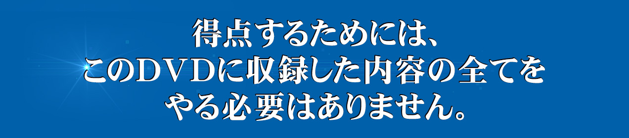 得点を取るためには、このDVDに収録した内容の全てをやる必要はありません。