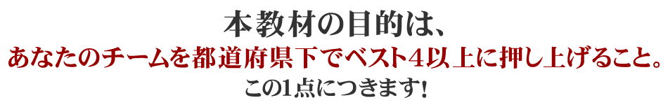 本教材の目的は、あなたのチームを都道府県下でベスト４以上に押し上げること。この１点につきます！