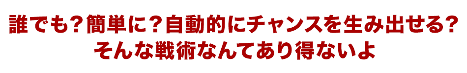 誰でも？簡単に？自動的にチャンスを生み出せる？そんな戦術なんてあり得ないよ