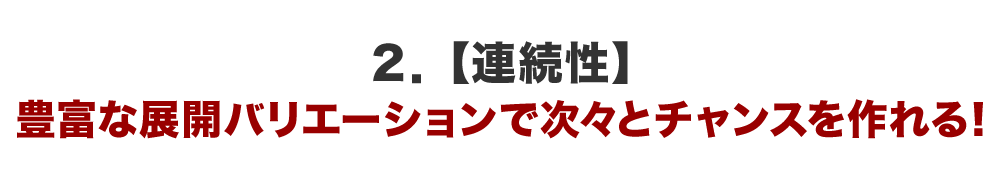 ２．【連続性】豊富な展開バリエーションで次々とチャンスを作れる！