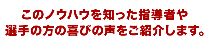 このノウハウを知った指導者や選手の方の喜びの声をご紹介します。